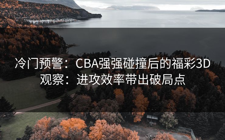冷门预警:CBA强强碰撞后的福彩3D观察:进攻效率带出破局点 冷门预警:CBA强强碰撞后的福彩3D观察:进攻效率带出破局点